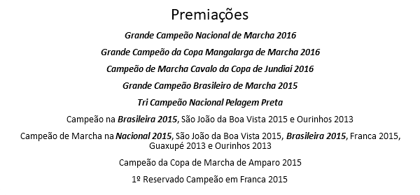 Premiações Grande Campeão Nacional de Marcha 2016 Grande Campeão da Copa Mangalarga de Marcha 2016 Campeão de Marcha Cavalo da Copa de Jundiaí 2016 Grande Campeão Brasileiro de Marcha 2015 Tri Campeão Nacional Pelagem Preta Campeão na Brasileira 2015, São João da Boa Vista 2015 e Ourinhos 2013 Campeão de Marcha na Nacional 2015, São João da Boa Vista 2015, Brasileira 2015, Franca 2015, Guaxupé 2013 e Ourinhos 2013 Campeão da Copa de Marcha de Amparo 2015 1º Reservado Campeão em Franca 2015