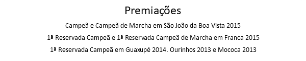 Premiações Campeã e Campeã de Marcha em São João da Boa Vista 2015 1ª Reservada Campeã e 1ª Reservada Campeã de Marcha em Franca 2015 1ª Reservada Campeã em Guaxupé 2014. Ourinhos 2013 e Mococa 2013